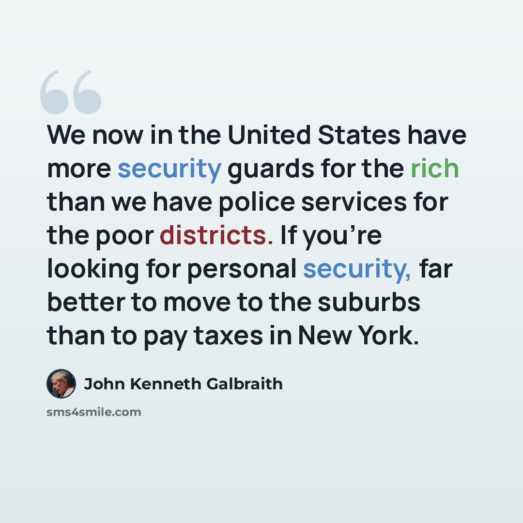 “We now in the United States have more security guards for the rich than we have police services for the poor districts. If you're looking for personal security, far better to move to the suburbs than to pay taxes in New York.” quote by John Kenneth Galbraith