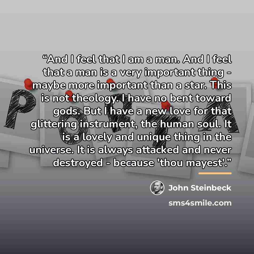 “And I feel that I am a man. And I feel that a man is a very important thing - maybe more important than a star. This is not theology. I have no bent toward gods. But I have a new love for that glittering instrument, the human soul. It is a lovely and unique thing in the universe. It is always…” quote by John Steinbeck