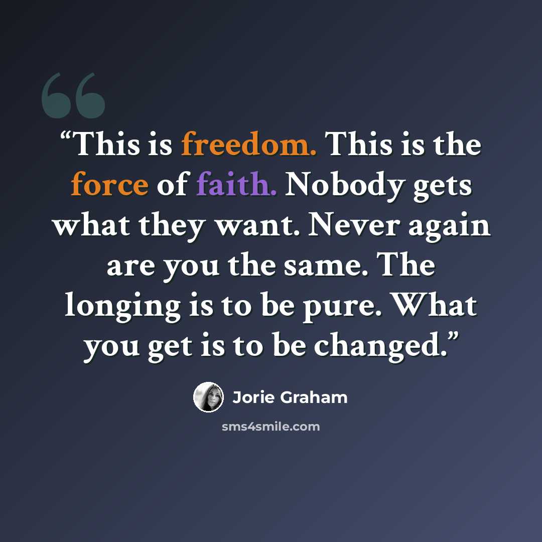 “This is freedom. This is the force of faith. Nobody gets what they want. Never again are you the same. The longing is to be pure. What you get is to be changed.” quote by Jorie Graham