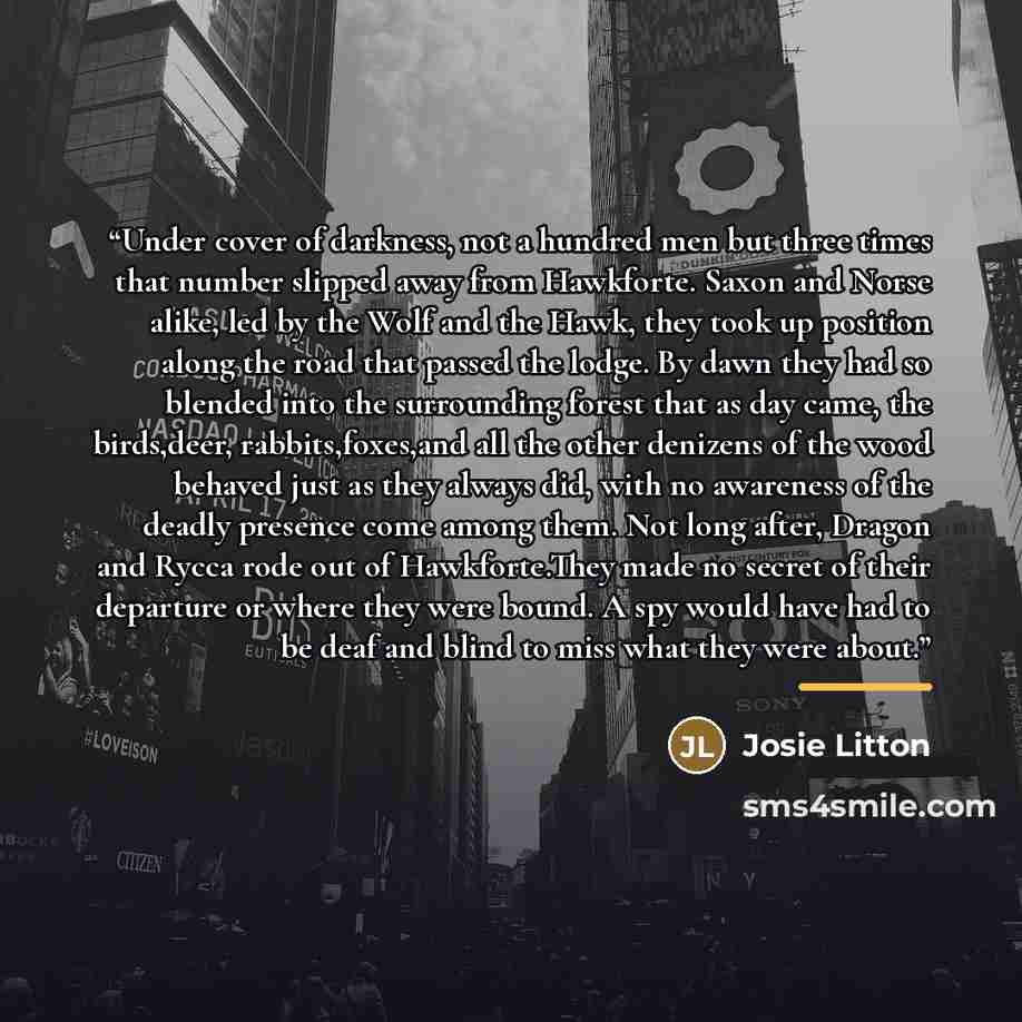 “Under cover of darkness, not a hundred men but three times that number slipped away from Hawkforte. Saxon and Norse alike, led by the Wolf and the Hawk, they took up position along the road that passed the lodge. By dawn they had so blended into the surrounding forest that as day came, the…” quote by Josie Litton