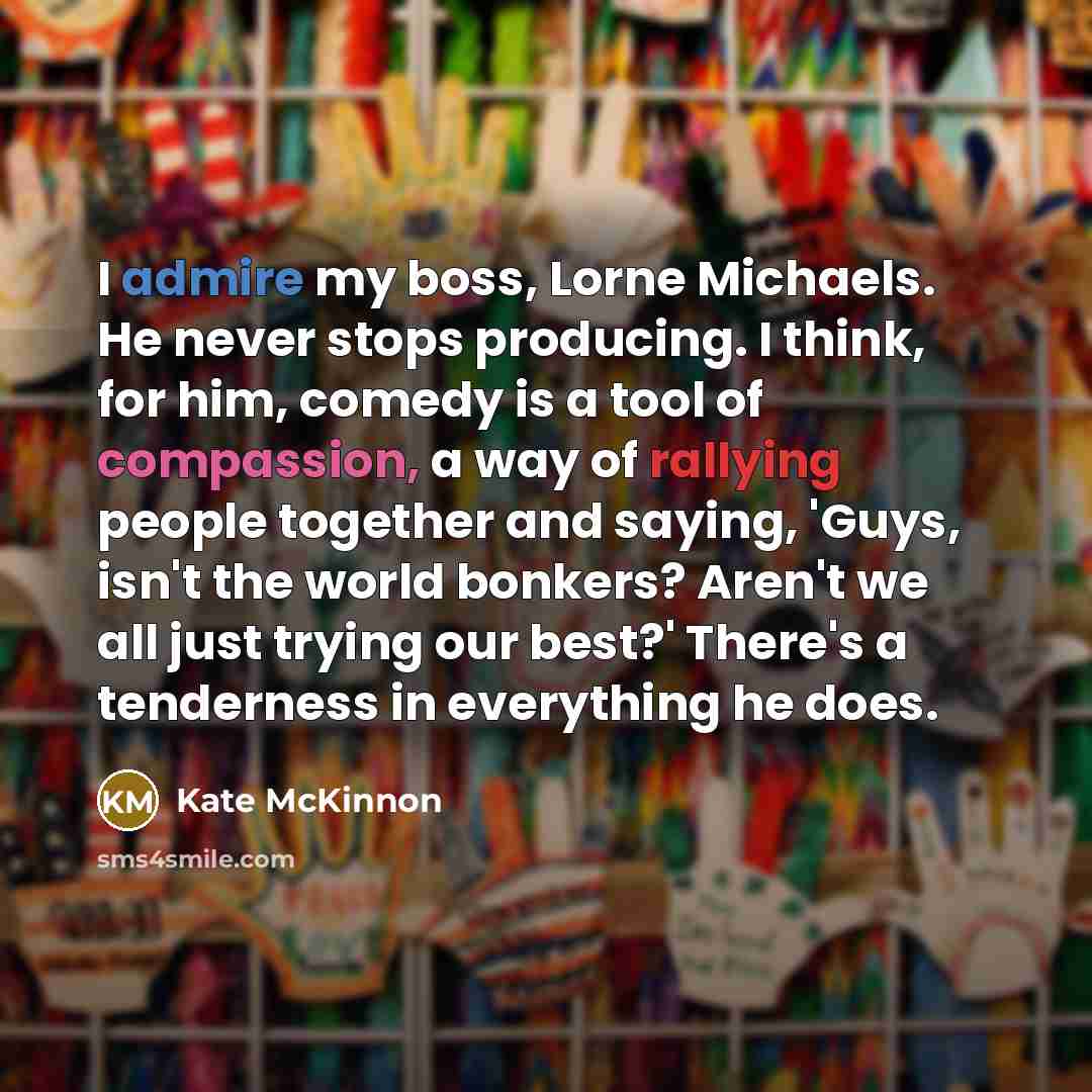 “I admire my boss, Lorne Michaels. He never stops producing. I think, for him, comedy is a tool of compassion, a way of rallying people together and saying, 'Guys, isn't the world bonkers? Aren't we all just trying our best?' There's a tenderness in everything he does.” quote by Kate McKinnon