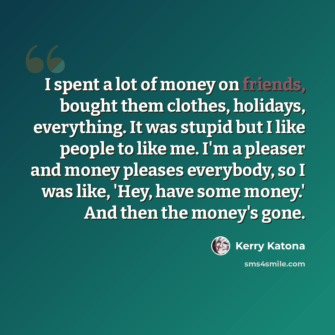 “I spent a lot of money on friends, bought them clothes, holidays, everything. It was stupid but I like people to like me. I'm a pleaser and money pleases everybody, so I was like, 'Hey, have some money.' And then the money's gone.” quote by Kerry Katona