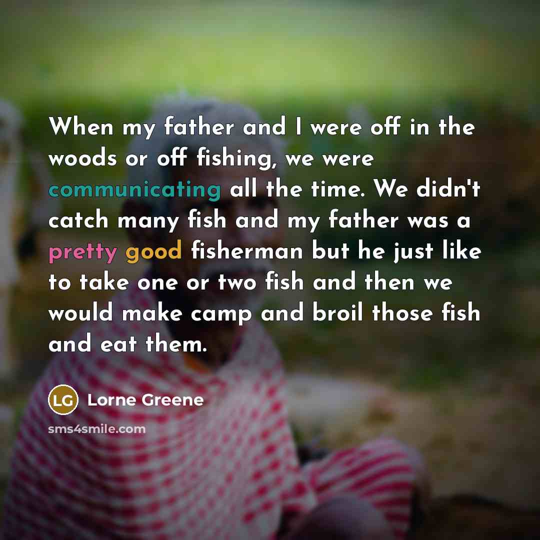 “When my father and I were off in the woods or off fishing, we were communicating all the time. We didn't catch many fish and my father was a pretty good fisherman but he just like to take one or two fish and then we would make camp and broil those fish and eat them.” quote by Lorne Greene