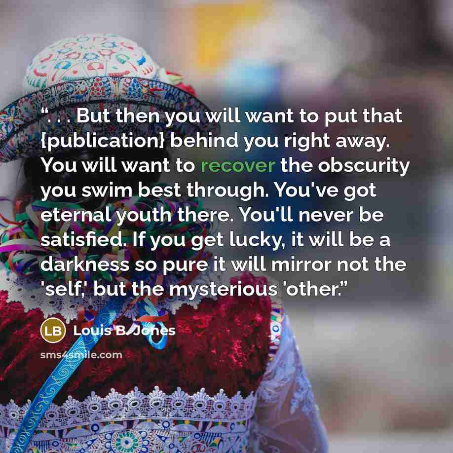 “. . . But then you will want to put that {publication} behind you right away. You will want to recover the obscurity you swim best through. You've got eternal youth there. You'll never be satisfied. If you get lucky, it will be a darkness so pure it will mirror not the 'self,' but the mysterious…” quote by Louis B. Jones