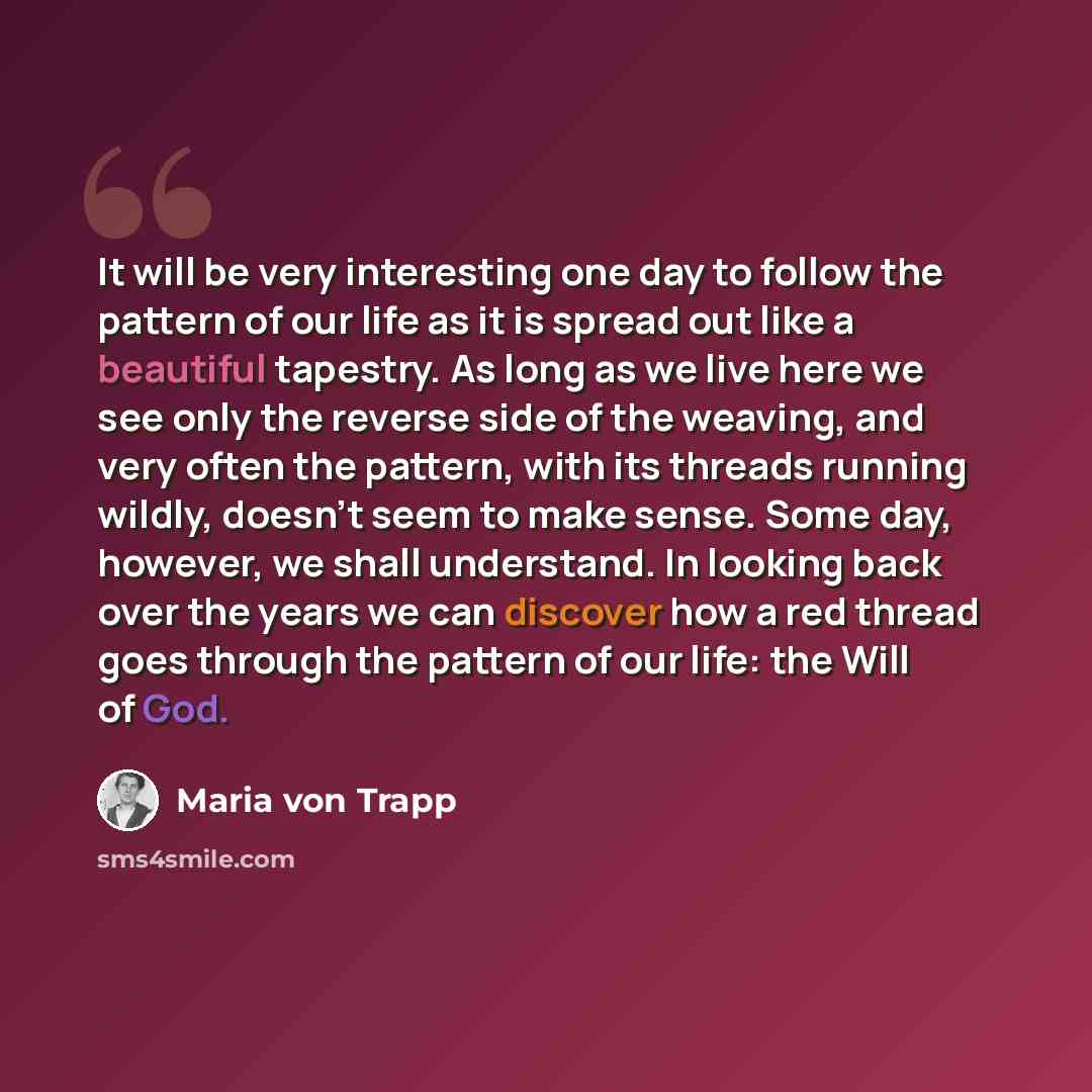 “It will be very interesting one day to follow the pattern of our life as it is spread out like a beautiful tapestry. As long as we live here we see only the reverse side of the weaving, and very often the pattern, with its threads running wildly, doesn't seem to make sense. Some day, however, we…” quote by Maria von Trapp