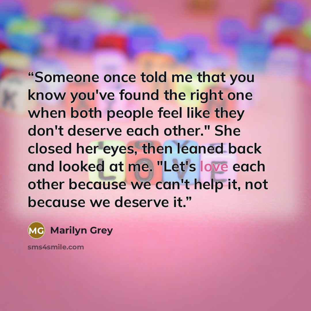 “Someone once told me that you know you've found the right one when both people feel like they don't deserve each other." She closed her eyes, then leaned back and looked at me. "Let's love each other because we can't help it, not because we deserve it.” quote by Marilyn Grey