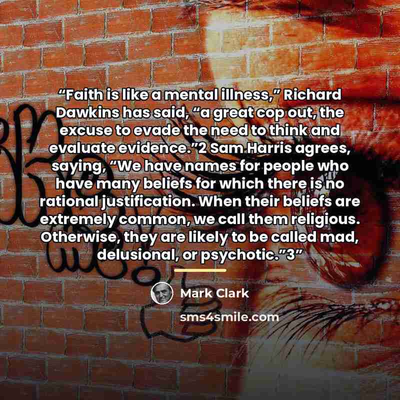 “Faith is like a mental illness,” Richard Dawkins has said, “a great cop out, the excuse to evade the need to think and evaluate evidence.”2 Sam Harris agrees, saying, “We have names for people who have many beliefs for which there is no rational justification. When their beliefs are extremely…” quote by Mark Clark