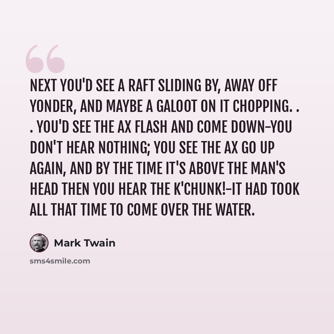“Next you'd see a raft sliding by, away off yonder, and maybe a galoot on it chopping. . . you'd see the ax flash and come down-you don't hear nothing; you see the ax go up again, and by the time it's above the man's head then you hear the k'chunk!-it had took all that time to come over the water.” quote by Mark Twain