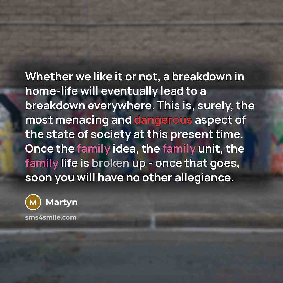 “Whether we like it or not, a breakdown in home-life will eventually lead to a breakdown everywhere. This is, surely, the most menacing and dangerous aspect of the state of society at this present time. Once the family idea, the family unit, the family life is broken up - once that goes, soon you…” quote by Martyn