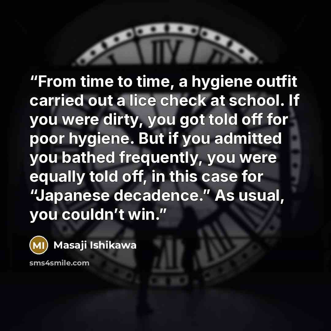 “From time to time, a hygiene outfit carried out a lice check at school. If you were dirty, you got told off for poor hygiene. But if you admitted you bathed frequently, you were equally told off, in this case for “Japanese decadence.” As usual, you couldn’t win.” quote by Masaji Ishikawa