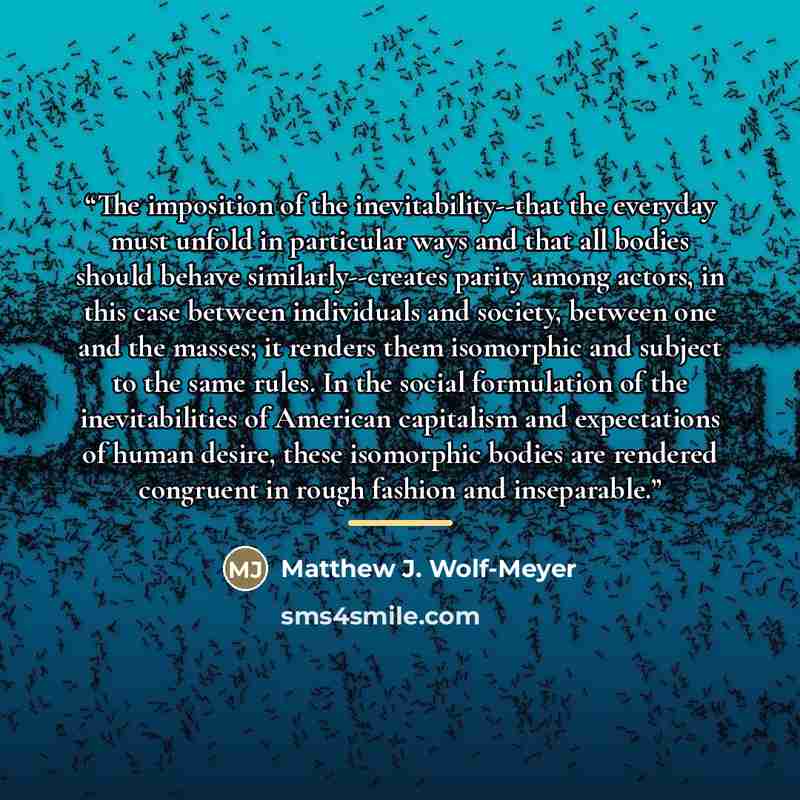 “The imposition of the inevitability--that the everyday must unfold in particular ways and that all bodies should behave similarly--creates parity among actors, in this case between individuals and society, between one and the masses; it renders them isomorphic and subject to the same rules. In the…” quote by Matthew J. Wolf-Meyer