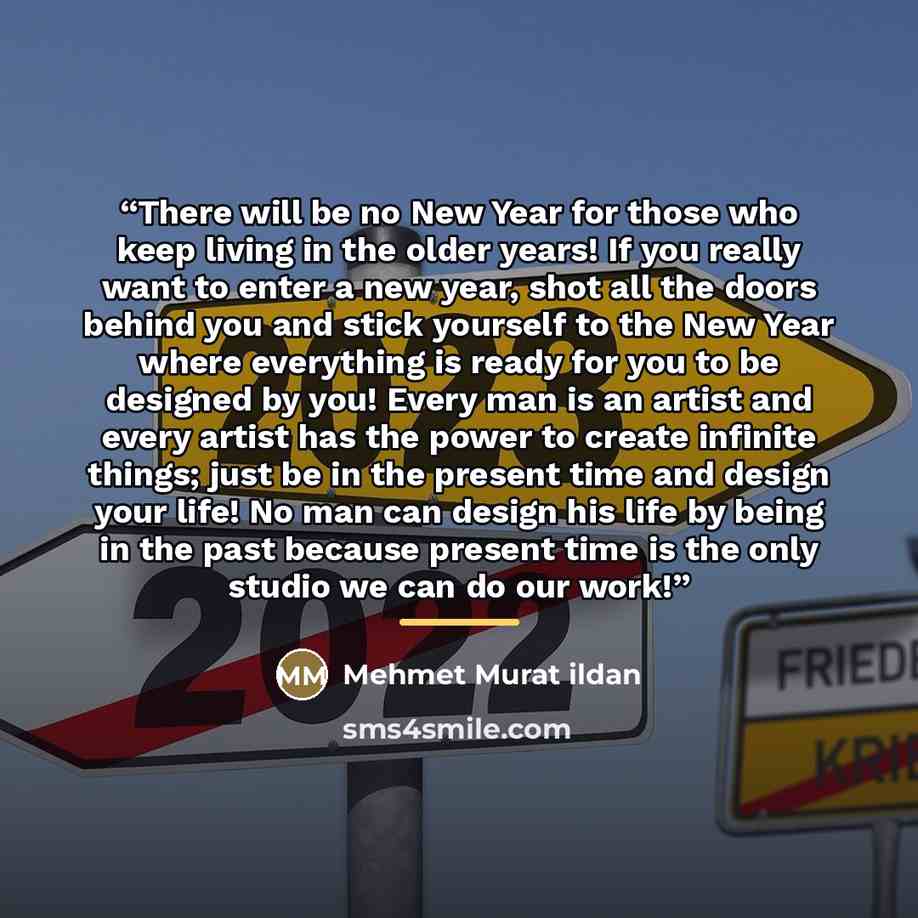 “There will be no New Year for those who keep living in the older years! If you really want to enter a new year, shot all the doors behind you and stick yourself to the New Year where everything is ready for you to be designed by you! Every man is an artist and every artist has the power to create…” quote by Mehmet Murat ildan
