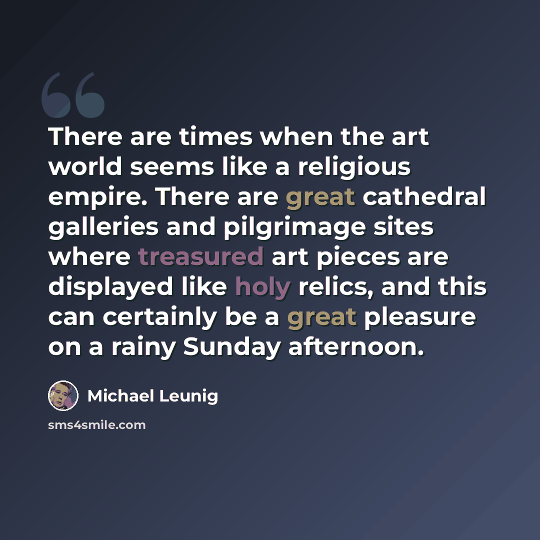 “There are times when the art world seems like a religious empire. There are great cathedral galleries and pilgrimage sites where treasured art pieces are displayed like holy relics, and this can certainly be a great pleasure on a rainy Sunday afternoon.” quote by Michael Leunig