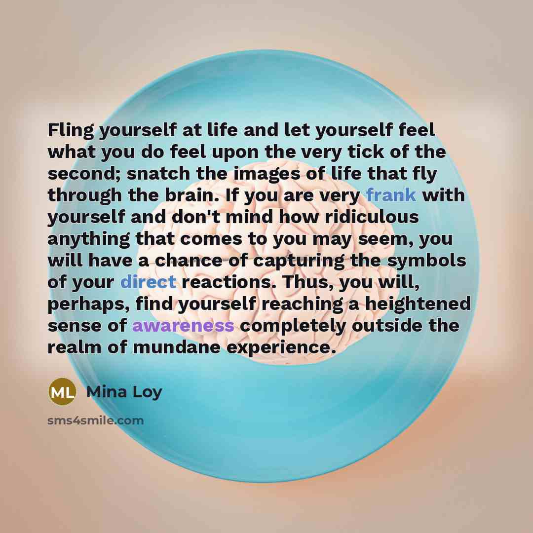 “Fling yourself at life and let yourself feel what you do feel upon the very tick of the second; snatch the images of life that fly through the brain. If you are very frank with yourself and don't mind how ridiculous anything that comes to you may seem, you will have a chance of capturing the…” quote by Mina Loy