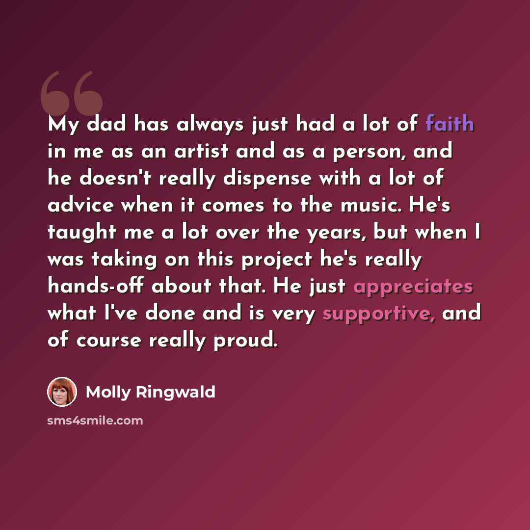 “My dad has always just had a lot of faith in me as an artist and as a person, and he doesn't really dispense with a lot of advice when it comes to the music. He's taught me a lot over the years, but when I was taking on this project he's really hands-off about that. He just appreciates what I've…” quote by Molly Ringwald