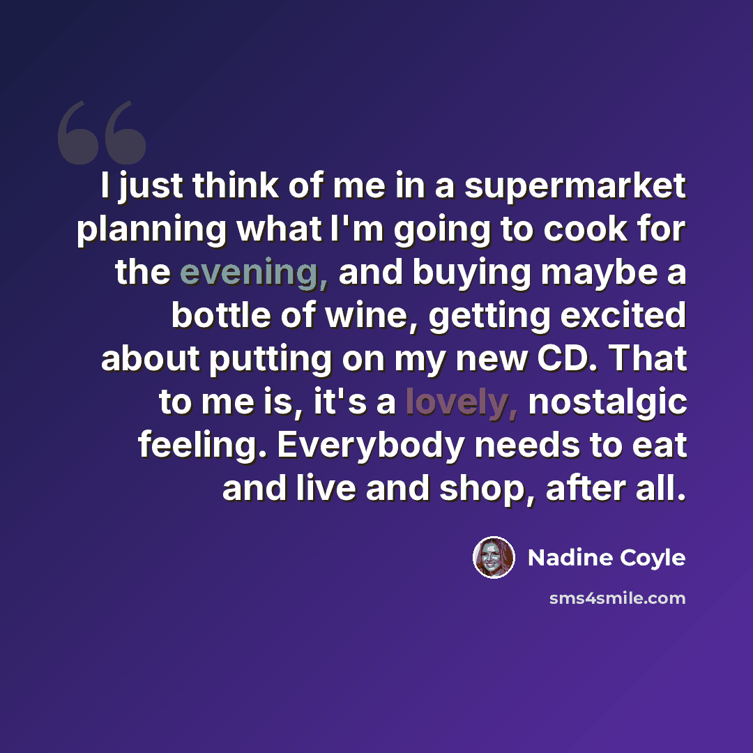 “I just think of me in a supermarket planning what I'm going to cook for the evening, and buying maybe a bottle of wine, getting excited about putting on my new CD. That to me is, it's a lovely, nostalgic feeling. Everybody needs to eat and live and shop, after all.” quote by Nadine Coyle