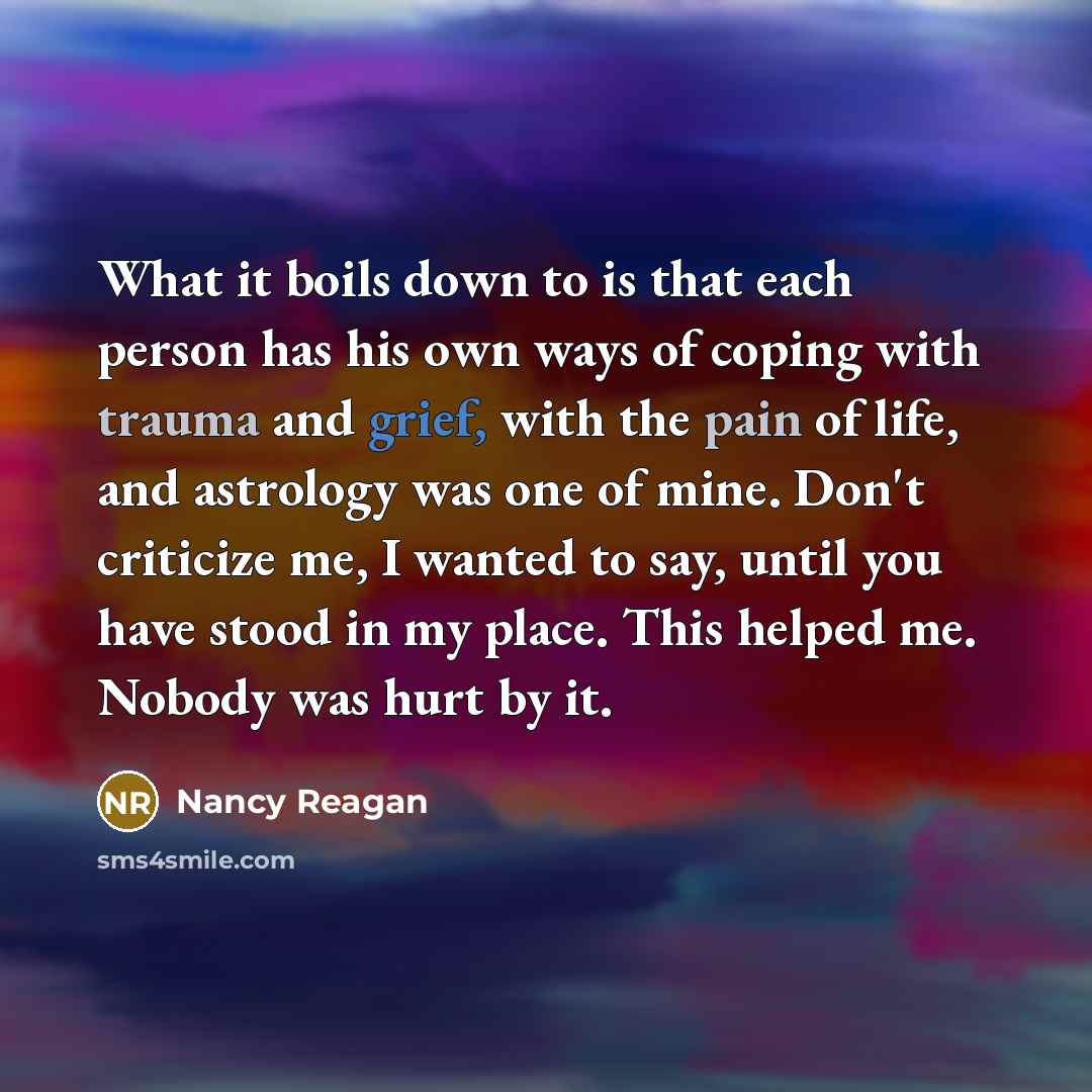 “What it boils down to is that each person has his own ways of coping with trauma and grief, with the pain of life, and astrology was one of mine. Don't criticize me, I wanted to say, until you have stood in my place. This helped me. Nobody was hurt by it.” quote by Nancy Reagan