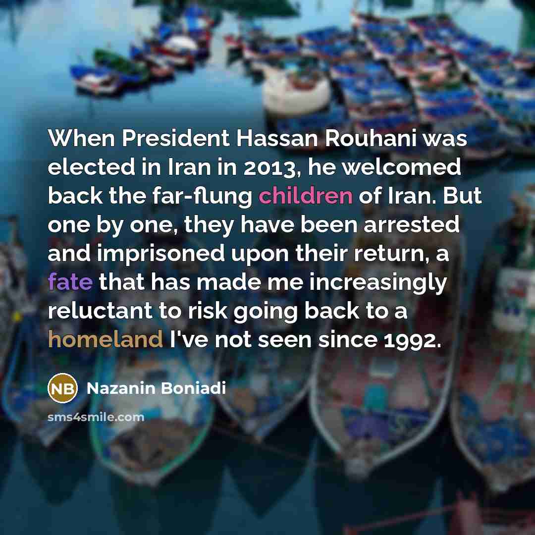 “When President Hassan Rouhani was elected in Iran in 2013, he welcomed back the far-flung children of Iran. But one by one, they have been arrested and imprisoned upon their return, a fate that has made me increasingly reluctant to risk going back to a homeland I've not seen since 1992.” quote by Nazanin Boniadi