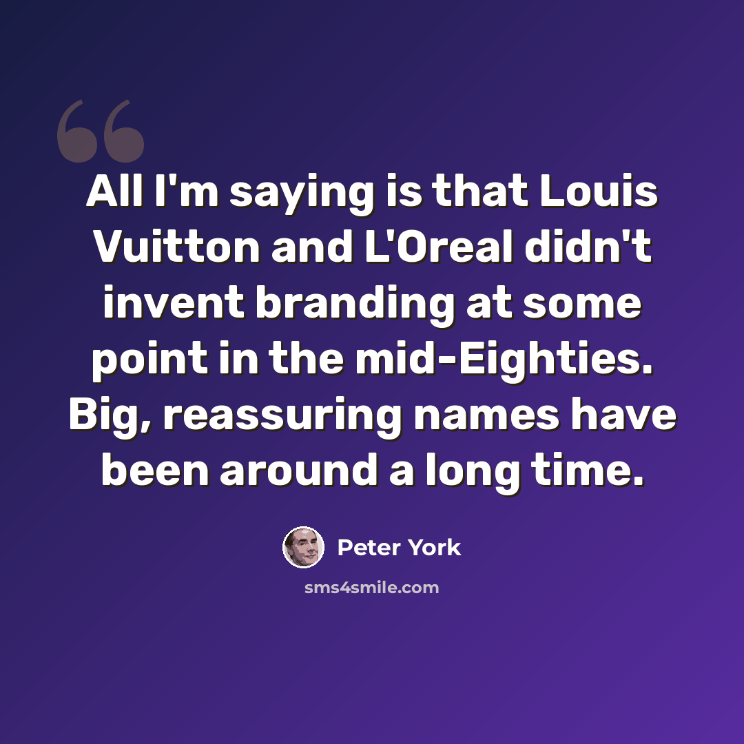 “All I'm saying is that Louis Vuitton and L'Oreal didn't invent branding at some point in the mid-Eighties. Big, reassuring names have been around a long time.” quote by Peter York
