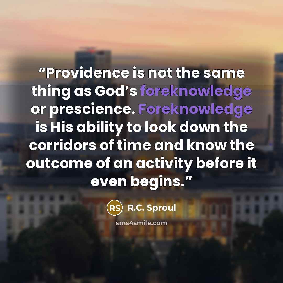 “Providence is not the same thing as God’s foreknowledge or prescience. Foreknowledge is His ability to look down the corridors of time and know the outcome of an activity before it even begins.” quote by R.C. Sproul