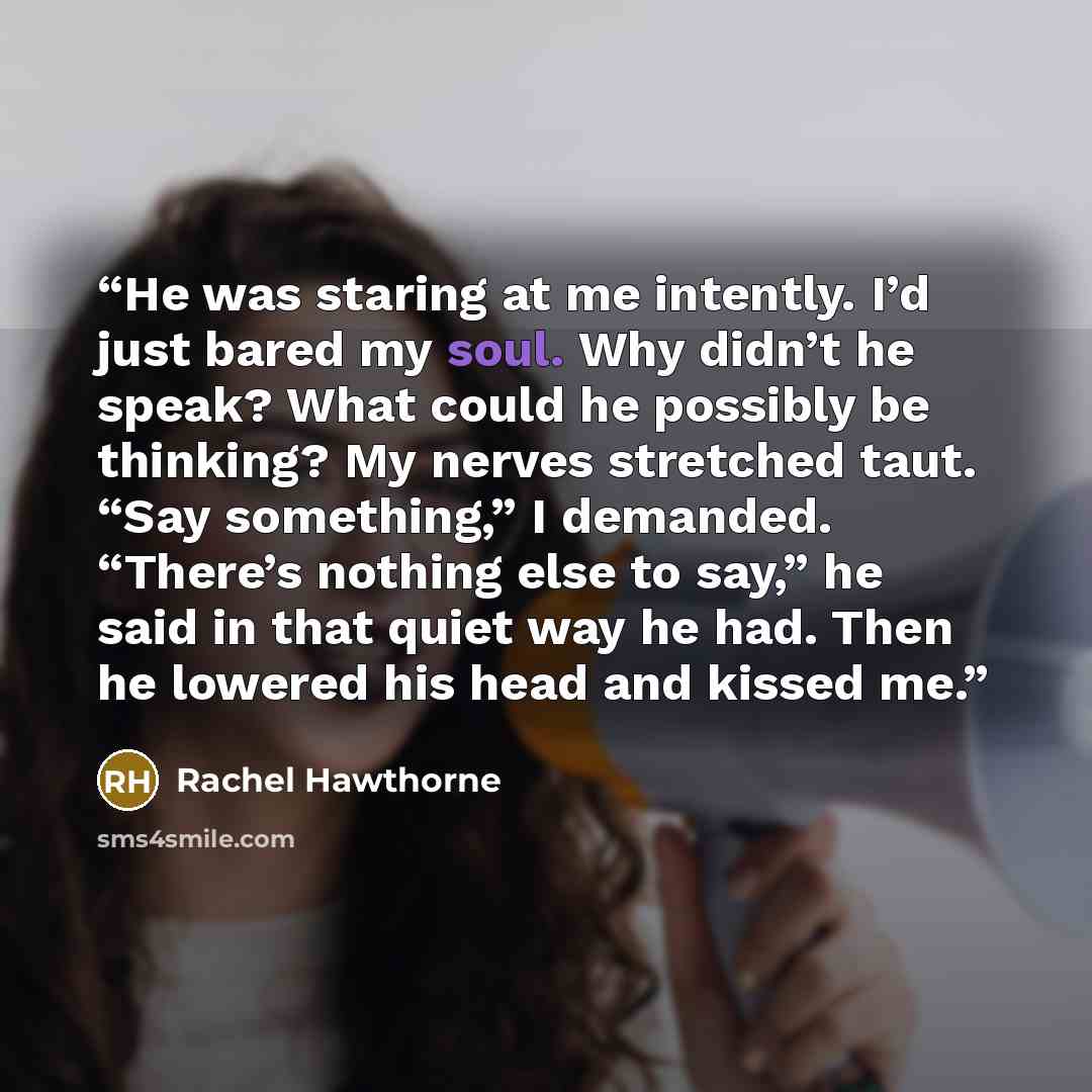 “He was staring at me intently. I’d just bared my soul. Why didn’t he speak? What could he possibly be thinking? My nerves stretched taut. “Say something,” I demanded. “There’s nothing else to say,” he said in that quiet way he had. Then he lowered his head and kissed me.” quote by Rachel Hawthorne
