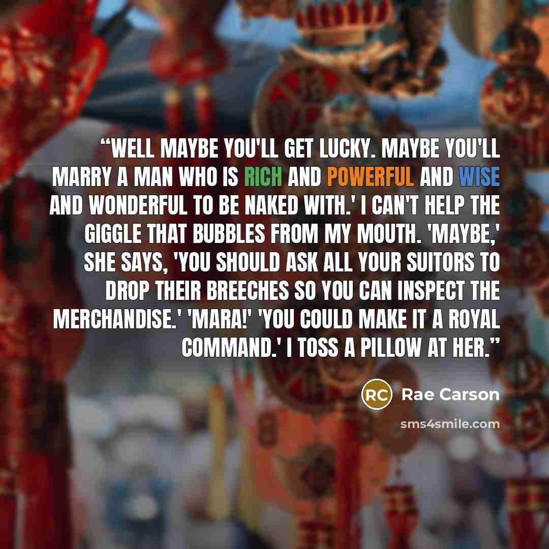 “Well maybe you'll get lucky. Maybe you'll marry a man who is rich and powerful and wise AND wonderful to be naked with.' I can't help the giggle that bubbles from my mouth. 'Maybe,' she says, 'you should ask all your suitors to drop their breeches so you can inspect the merchandise.' 'Mara!' 'You…” quote by Rae Carson