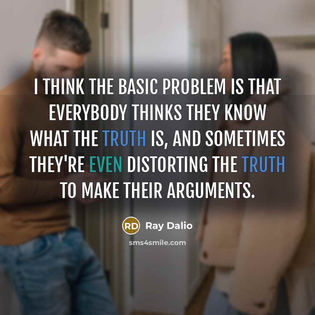 “I think the basic problem is that everybody thinks they know what the truth is, and sometimes they're even distorting the truth to make their arguments.” quote by Ray Dalio