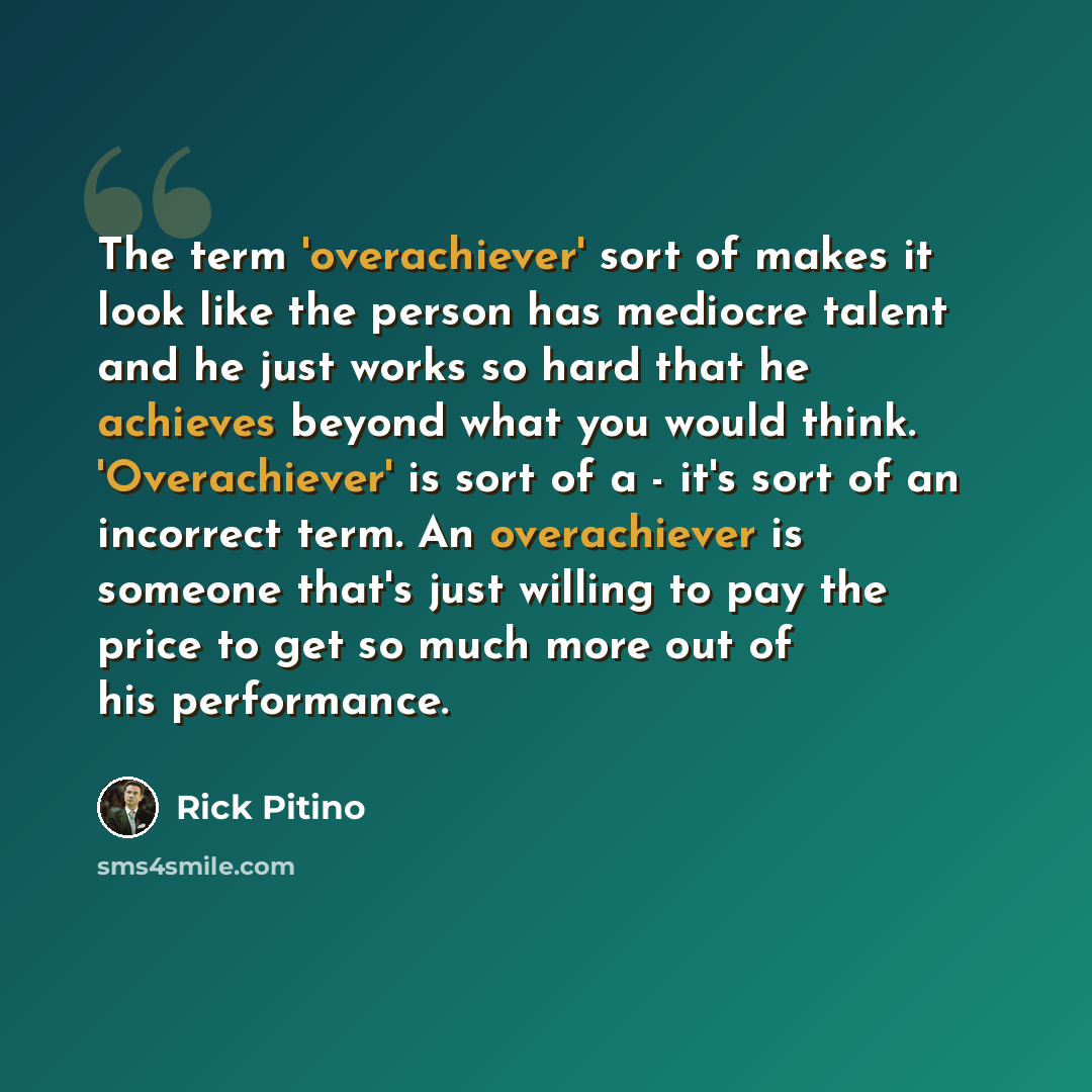 “The term 'overachiever' sort of makes it look like the person has mediocre talent and he just works so hard that he achieves beyond what you would think. 'Overachiever' is sort of a - it's sort of an incorrect term. An overachiever is someone that's just willing to pay the price to get so much…” quote by Rick Pitino