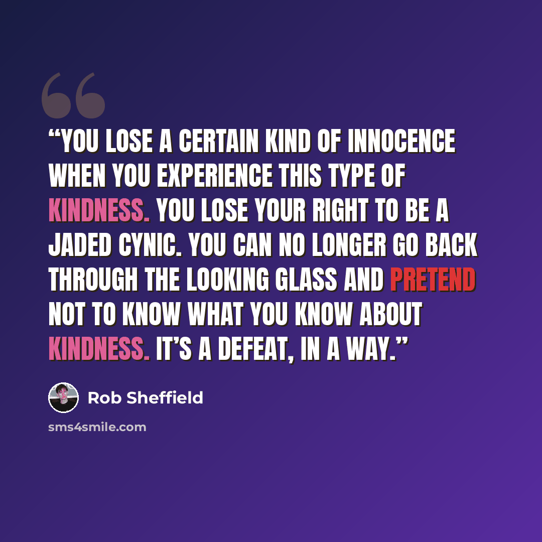 “You lose a certain kind of innocence when you experience this type of kindness. You lose your right to be a jaded cynic. You can no longer go back through the looking glass and pretend not to know what you know about kindness. It’s a defeat, in a way.” quote by Rob Sheffield
