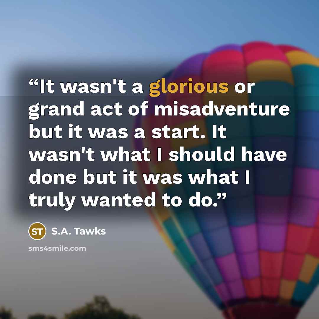 “It wasn't a glorious or grand act of misadventure but it was a start. It wasn't what I should have done but it was what I truly wanted to do.” quote by S.A. Tawks