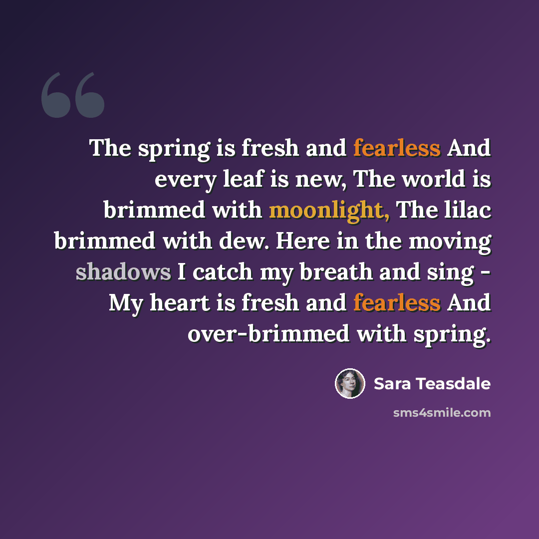 “The spring is fresh and fearless And every leaf is new, The world is brimmed with moonlight, The lilac brimmed with dew. Here in the moving shadows I catch my breath and sing - My heart is fresh and fearless And over-brimmed with spring.” quote by Sara Teasdale