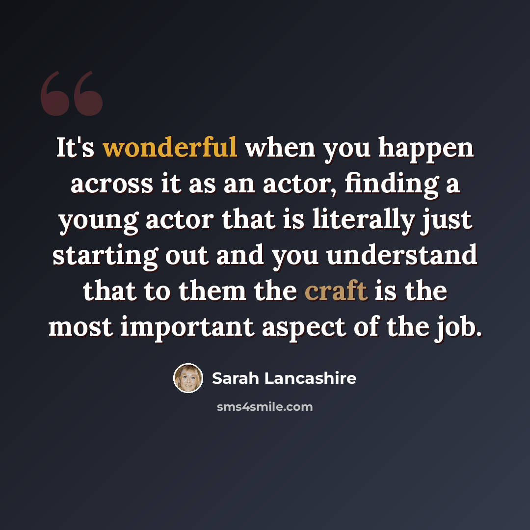 “It's wonderful when you happen across it as an actor, finding a young actor that is literally just starting out and you understand that to them the craft is the most important aspect of the job.” quote by Sarah Lancashire