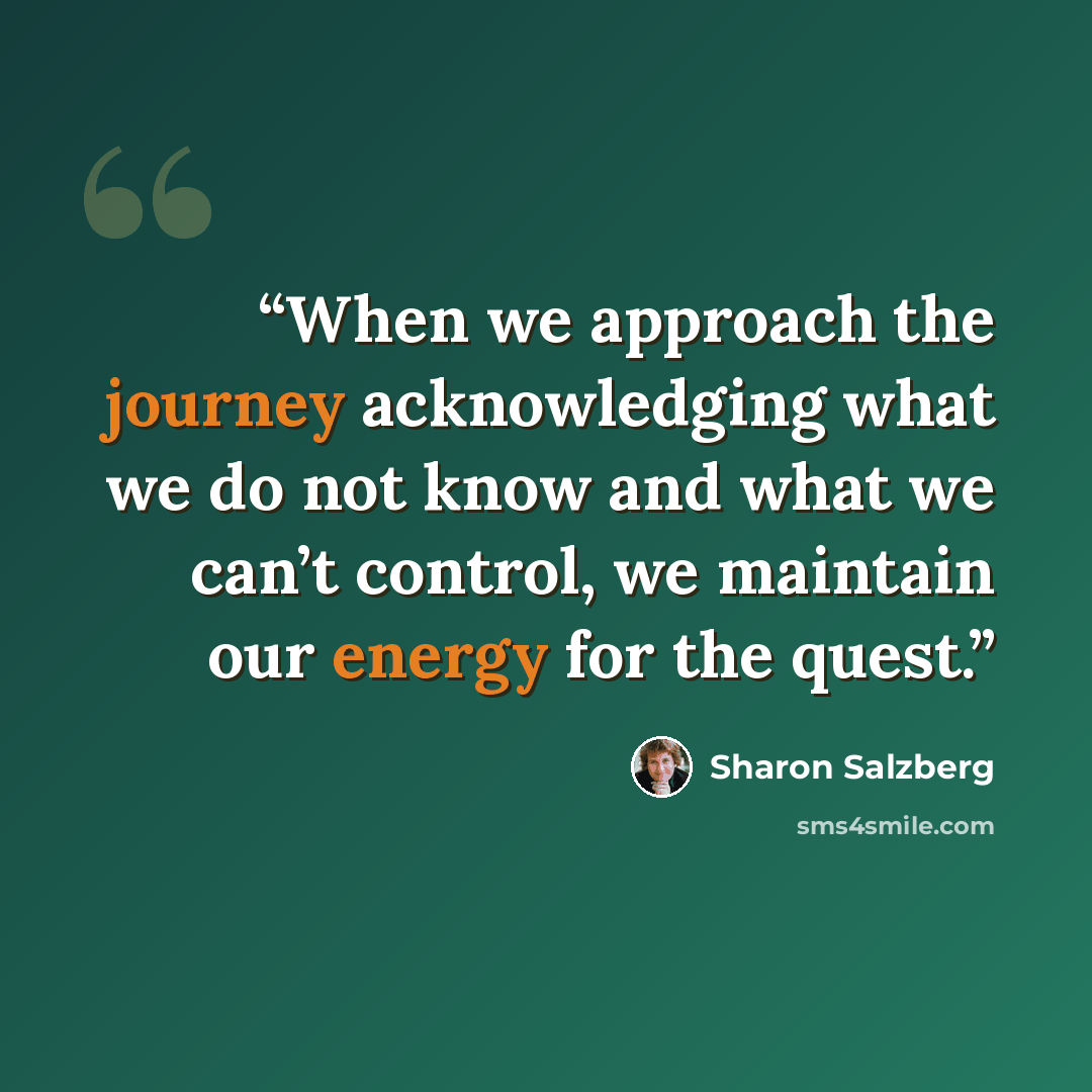 “When we approach the journey acknowledging what we do not know and what we can’t control, we maintain our energy for the quest.” quote by Sharon Salzberg