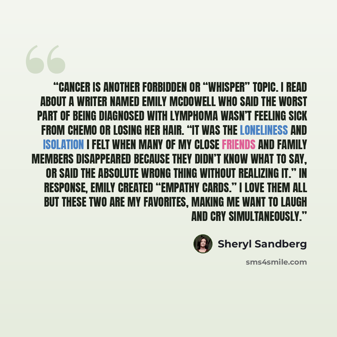 “Cancer is another forbidden or “whisper” topic. I read about a writer named Emily McDowell who said the worst part of being diagnosed with lymphoma wasn’t feeling sick from chemo or losing her hair. “It was the loneliness and isolation I felt when many of my close friends and family members…” quote by Sheryl Sandberg