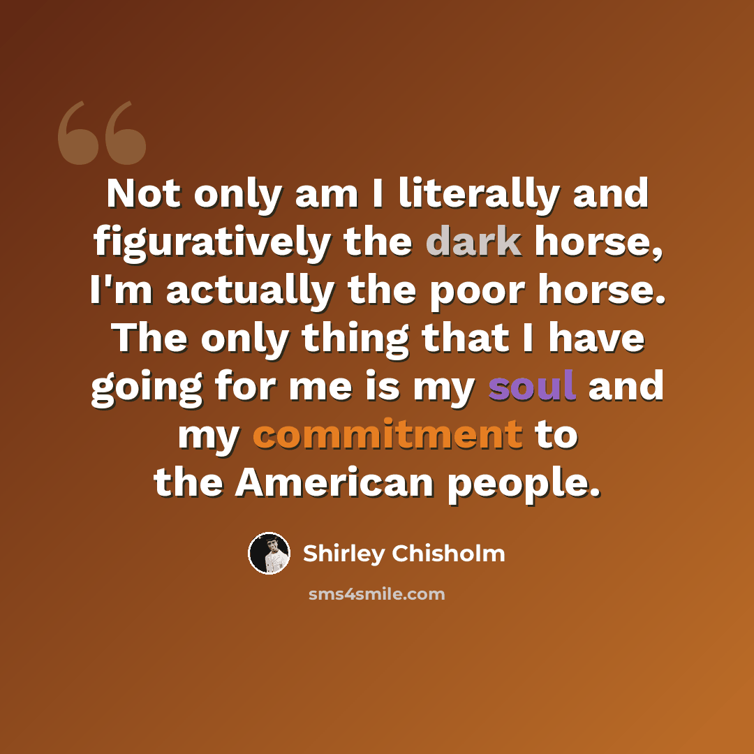 “Not only am I literally and figuratively the dark horse, I'm actually the poor horse. The only thing that I have going for me is my soul and my commitment to the American people.” quote by Shirley Chisholm