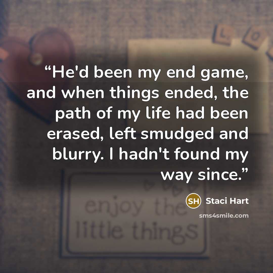 “He'd been my end game, and when things ended, the path of my life had been erased, left smudged and blurry. I hadn't found my way since.” quote by Staci Hart