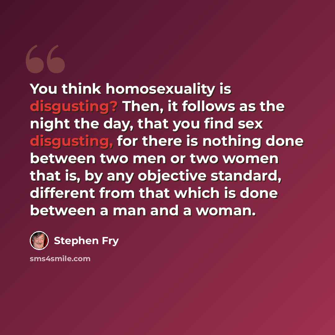 “You think homosexuality is disgusting? Then, it follows as the night the day, that you find sex disgusting, for there is nothing done between two men or two women that is, by any objective standard, different from that which is done between a man and a woman.” quote by Stephen Fry