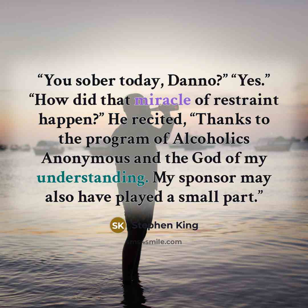 “You sober today, Danno?” “Yes.” “How did that miracle of restraint happen?” He recited, “Thanks to the program of Alcoholics Anonymous and the God of my understanding. My sponsor may also have played a small part.” quote by Stephen King