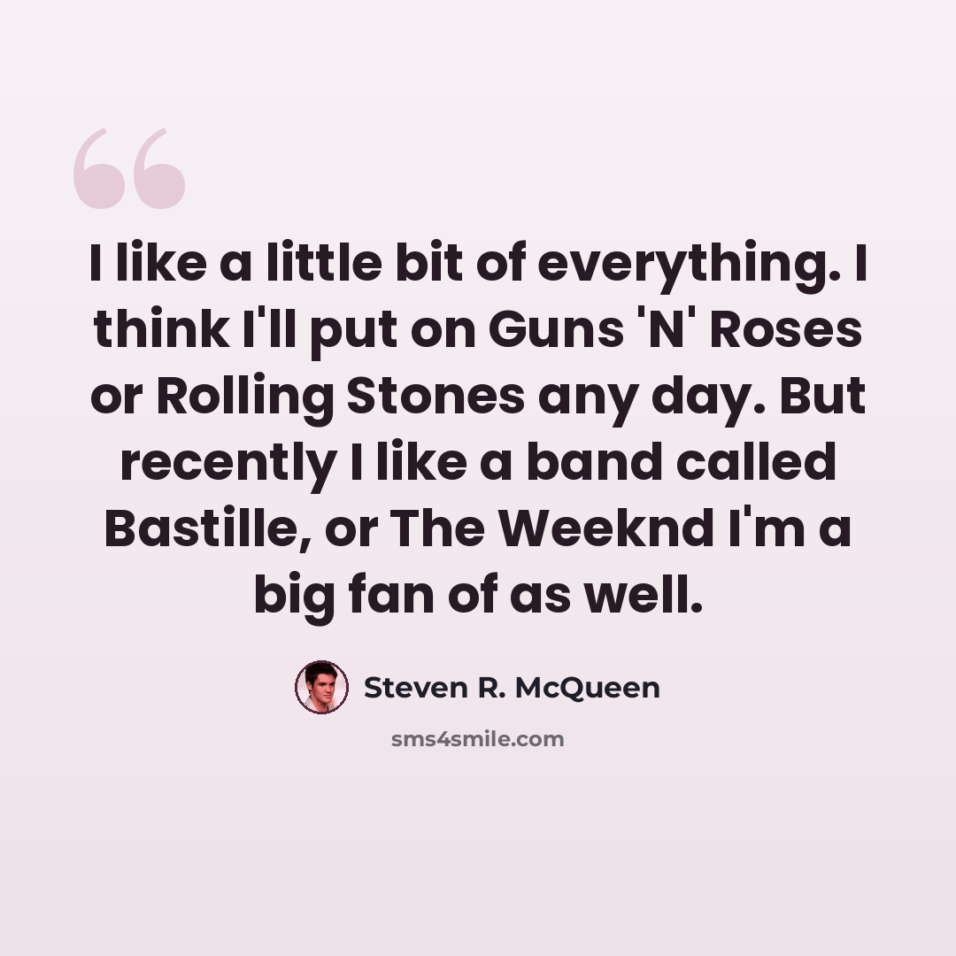 “I like a little bit of everything. I think I'll put on Guns 'N' Roses or Rolling Stones any day. But recently I like a band called Bastille, or The Weeknd I'm a big fan of as well.” quote by Steven R. McQueen