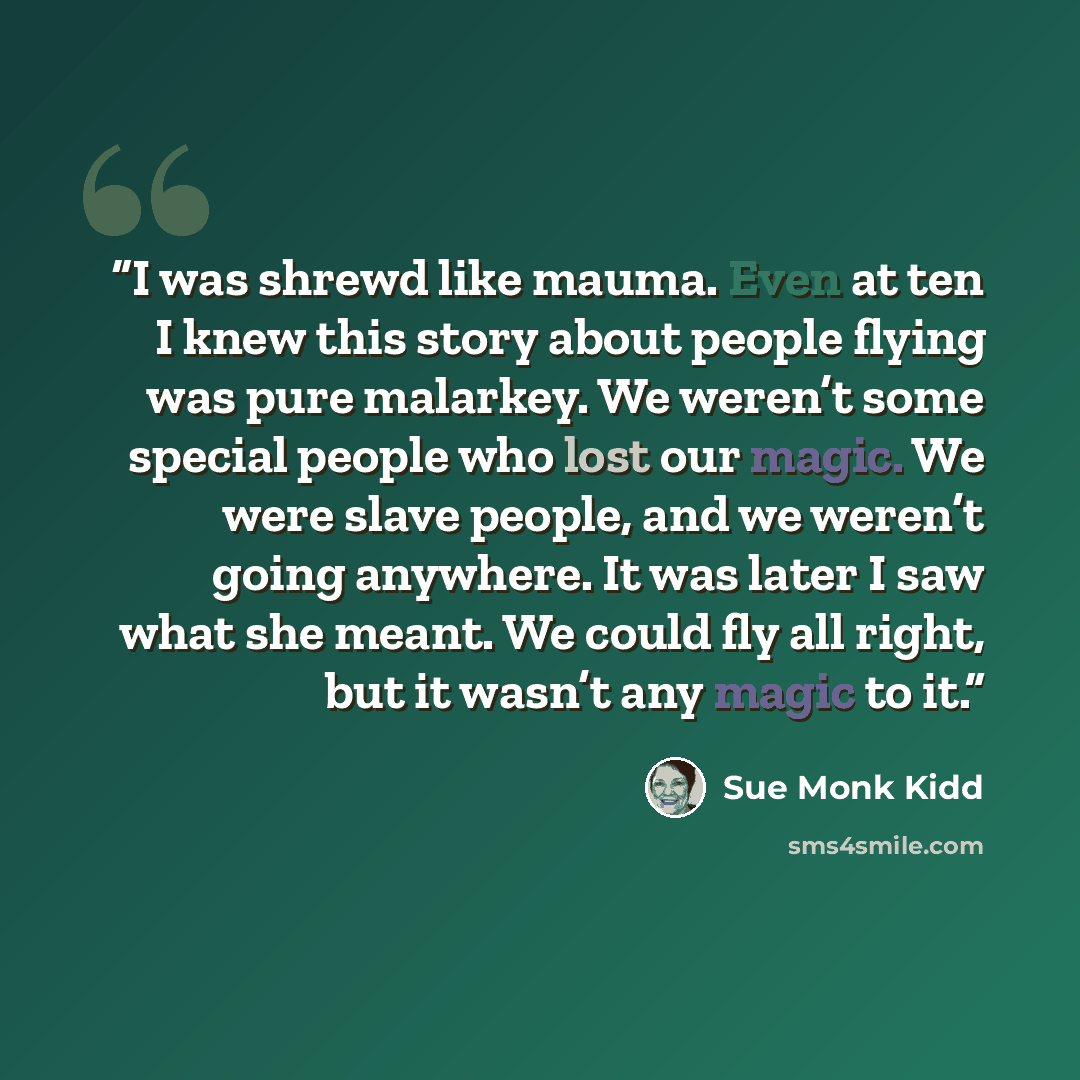 “I was shrewd like mauma. Even at ten I knew this story about people flying was pure malarkey. We weren’t some special people who lost our magic. We were slave people, and we weren’t going anywhere. It was later I saw what she meant. We could fly all right, but it wasn’t any magic to it.” quote by Sue Monk Kidd