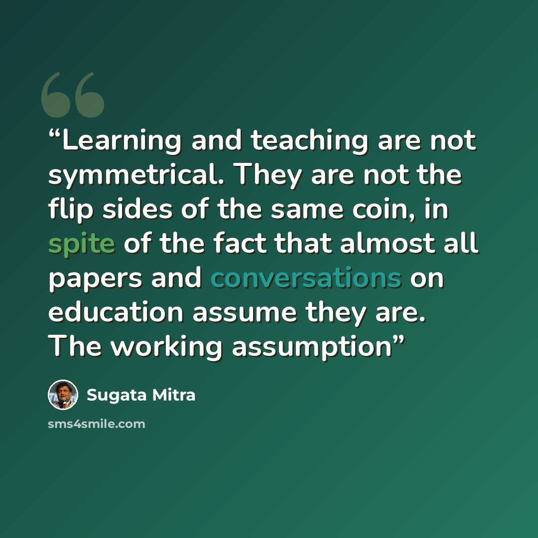 “Learning and teaching are not symmetrical. They are not the flip sides of the same coin, in spite of the fact that almost all papers and conversations on education assume they are. The working assumption” quote by Sugata Mitra