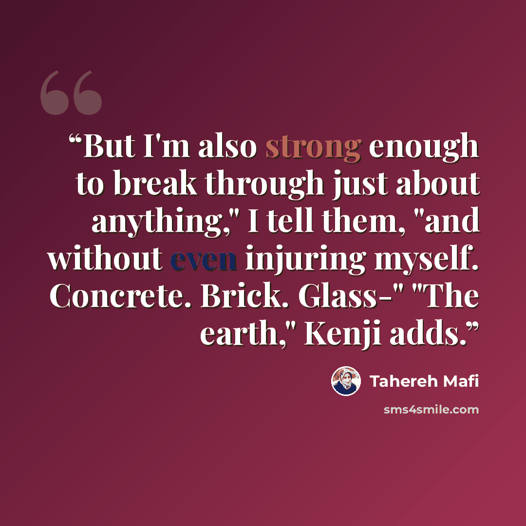 “But I'm also strong enough to break through just about anything," I tell them, "and without even injuring myself. Concrete. Brick. Glass-" "The earth," Kenji adds.” quote by Tahereh Mafi