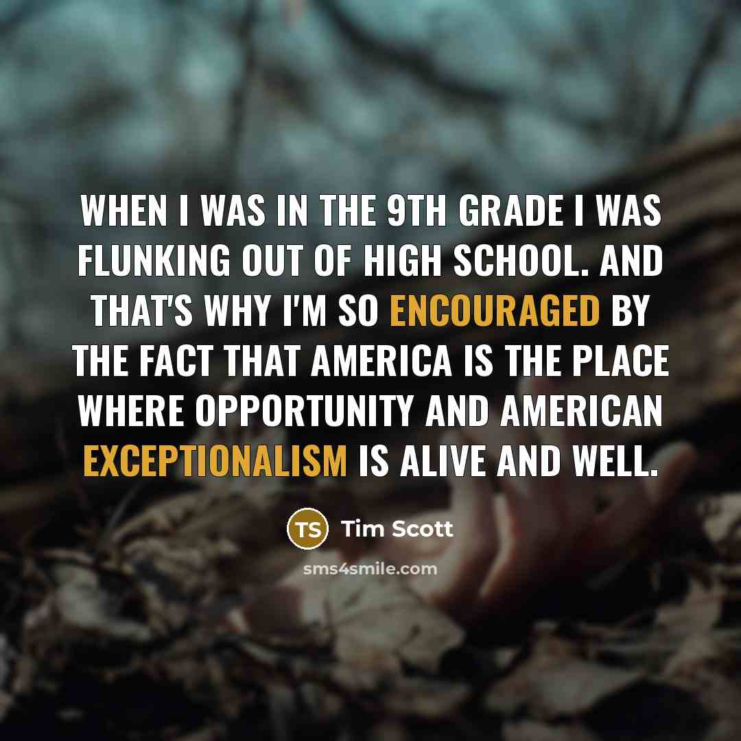 “When I was in the 9th grade I was flunking out of high school. And that's why I'm so encouraged by the fact that America is the place where opportunity and American exceptionalism is alive and well.” quote by Tim Scott