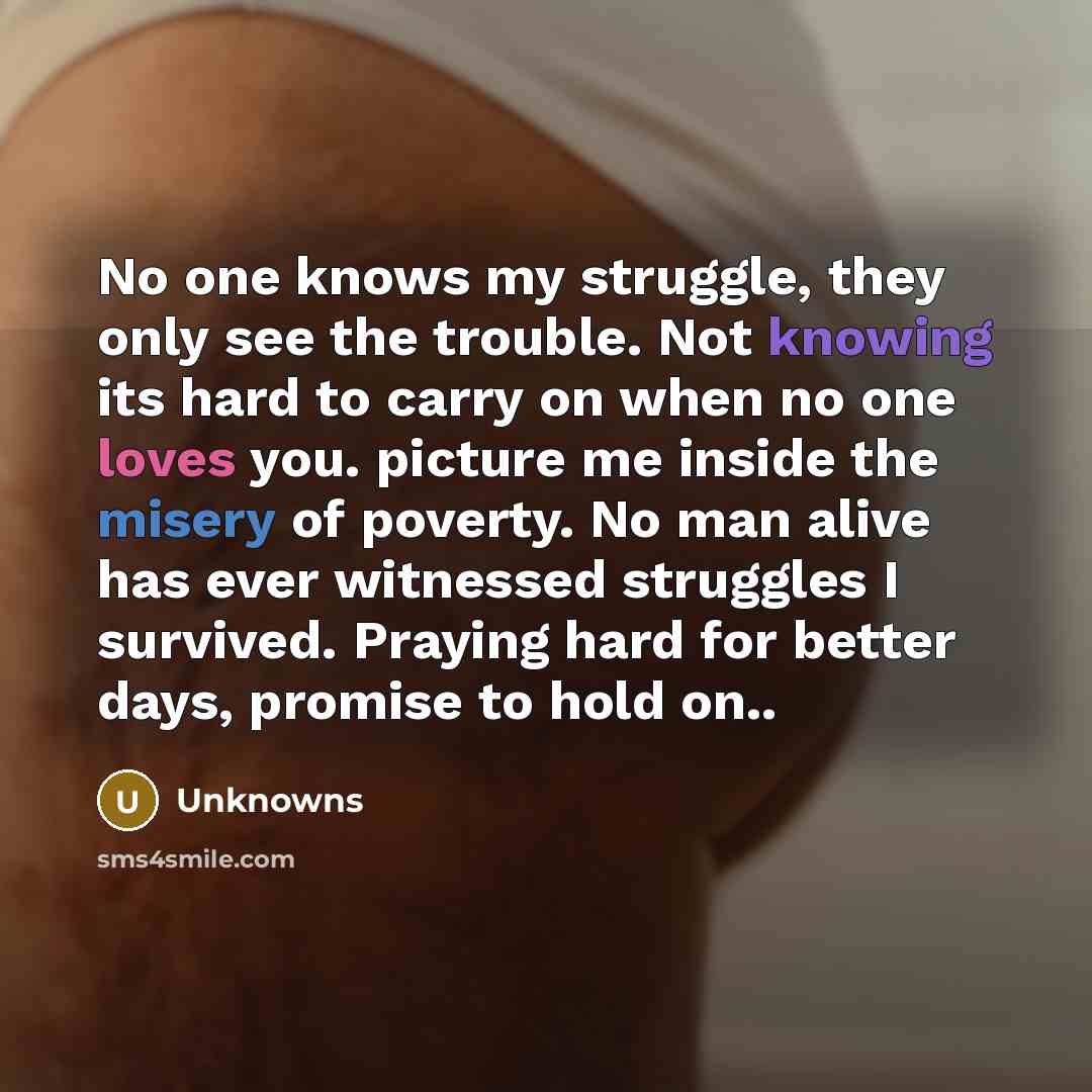 “No one knows my struggle, they only see the trouble. Not knowing its hard to carry on when no one loves you. picture me inside the misery of poverty. No man alive has ever witnessed struggles I survived. Praying hard for better days, promise to hold on..” quote by Unknowns