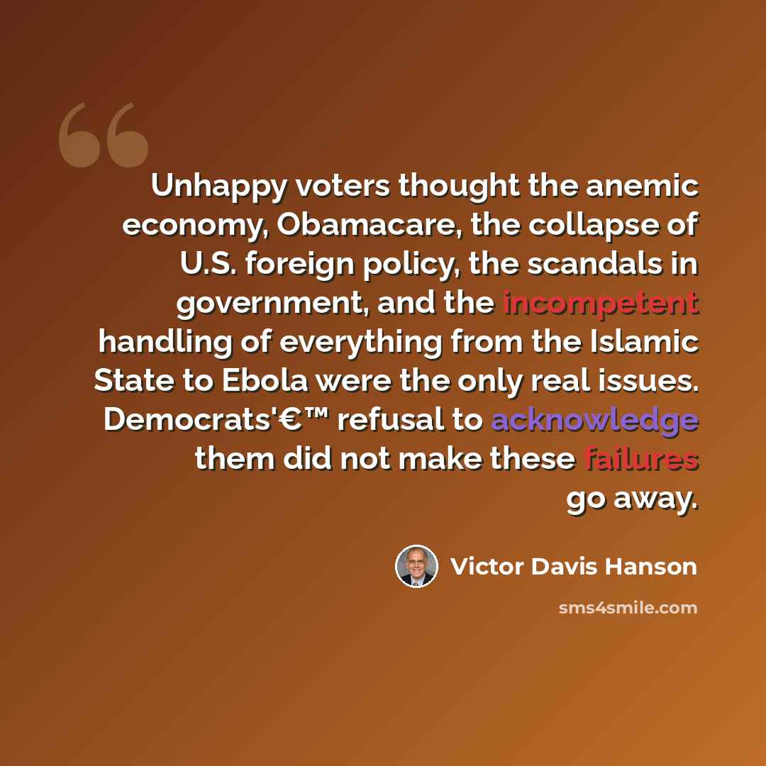 “Unhappy voters thought the anemic economy, Obamacare, the collapse of U.S. foreign policy, the scandals in government, and the incompetent handling of everything from the Islamic State to Ebola were the only real issues. Democrats'€™ refusal to acknowledge them did not make these failures go away.” quote by Victor Davis Hanson
