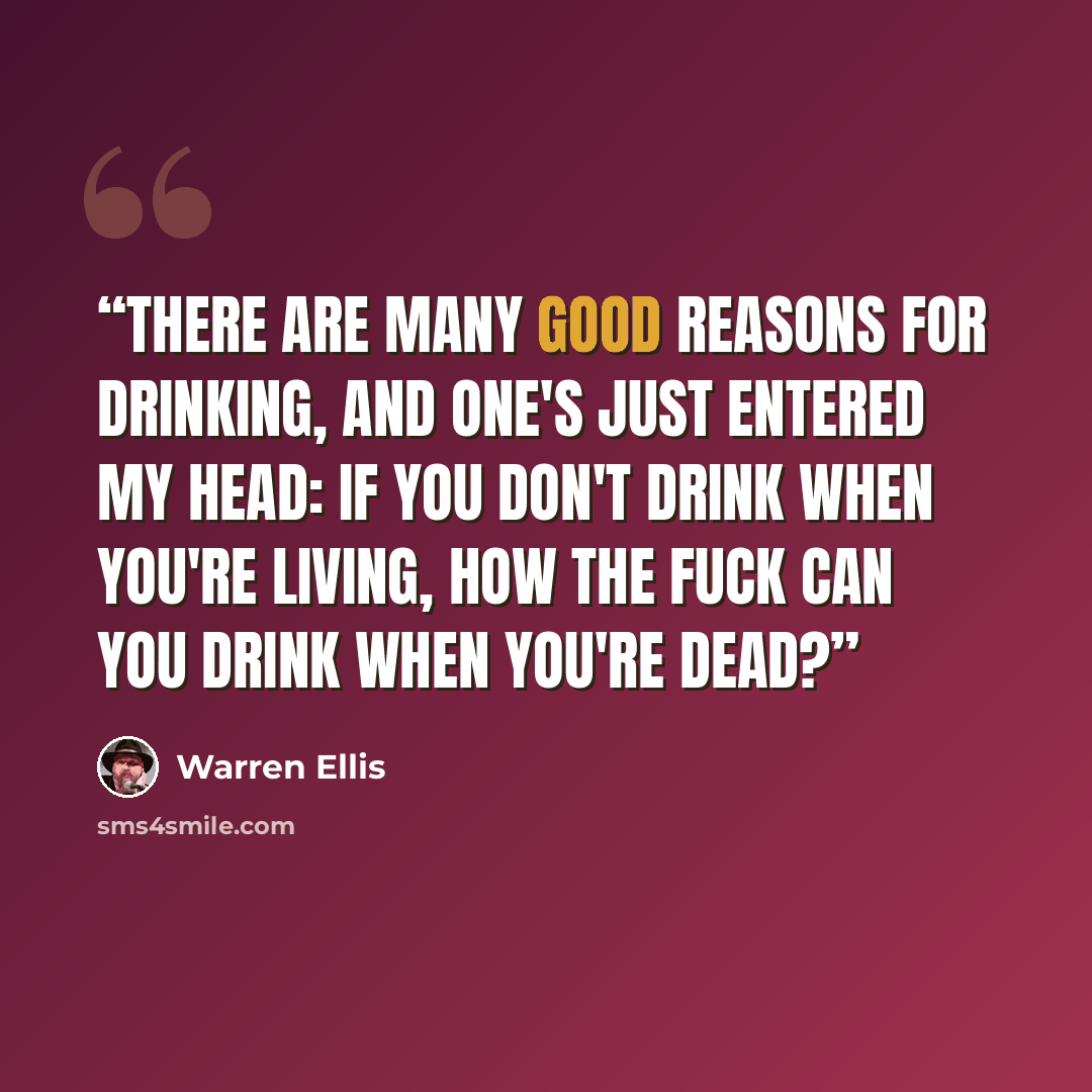 “There are many good reasons for drinking, and one's just entered my head: If you don't drink when you're living, how the fuck can you drink when you're dead?” quote by Warren Ellis