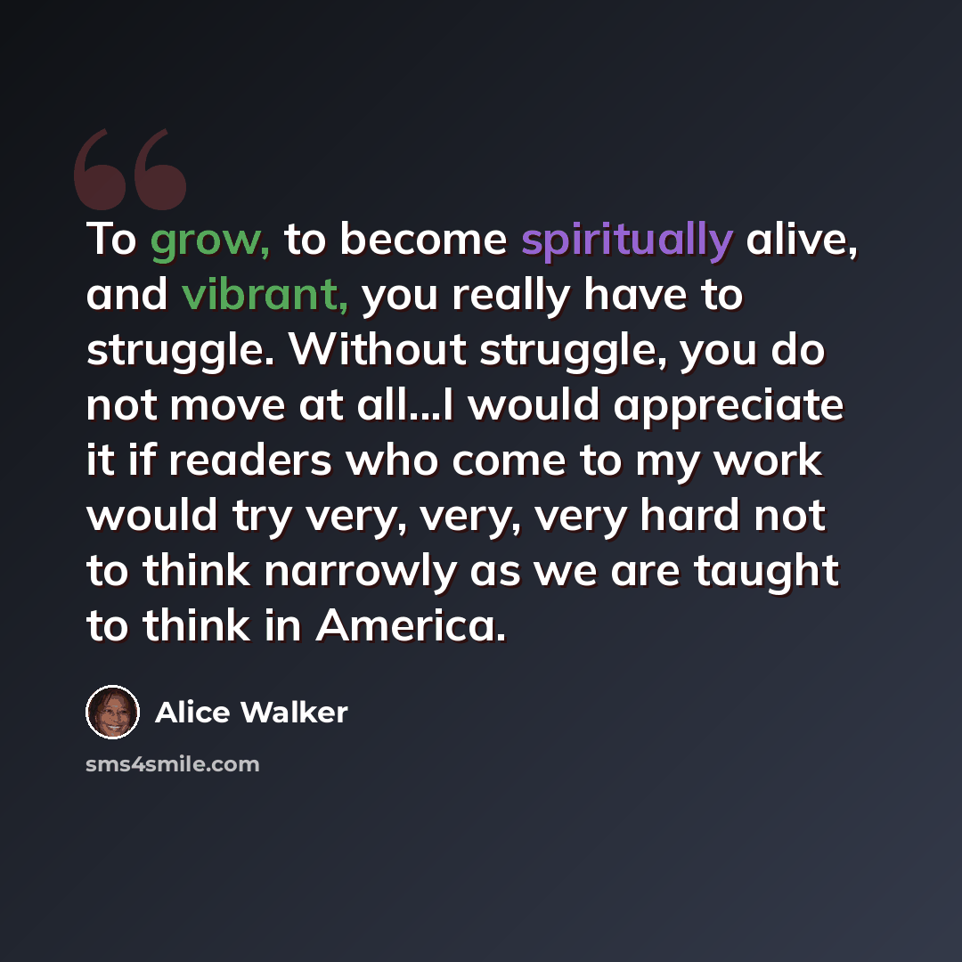 “To grow, to become spiritually alive, and vibrant, you really have to struggle. Without struggle, you do not move at all...I would appreciate it if readers who come to my work would try very, very, very hard not to think narrowly as we are taught to think in America.” quote by Alice Walker