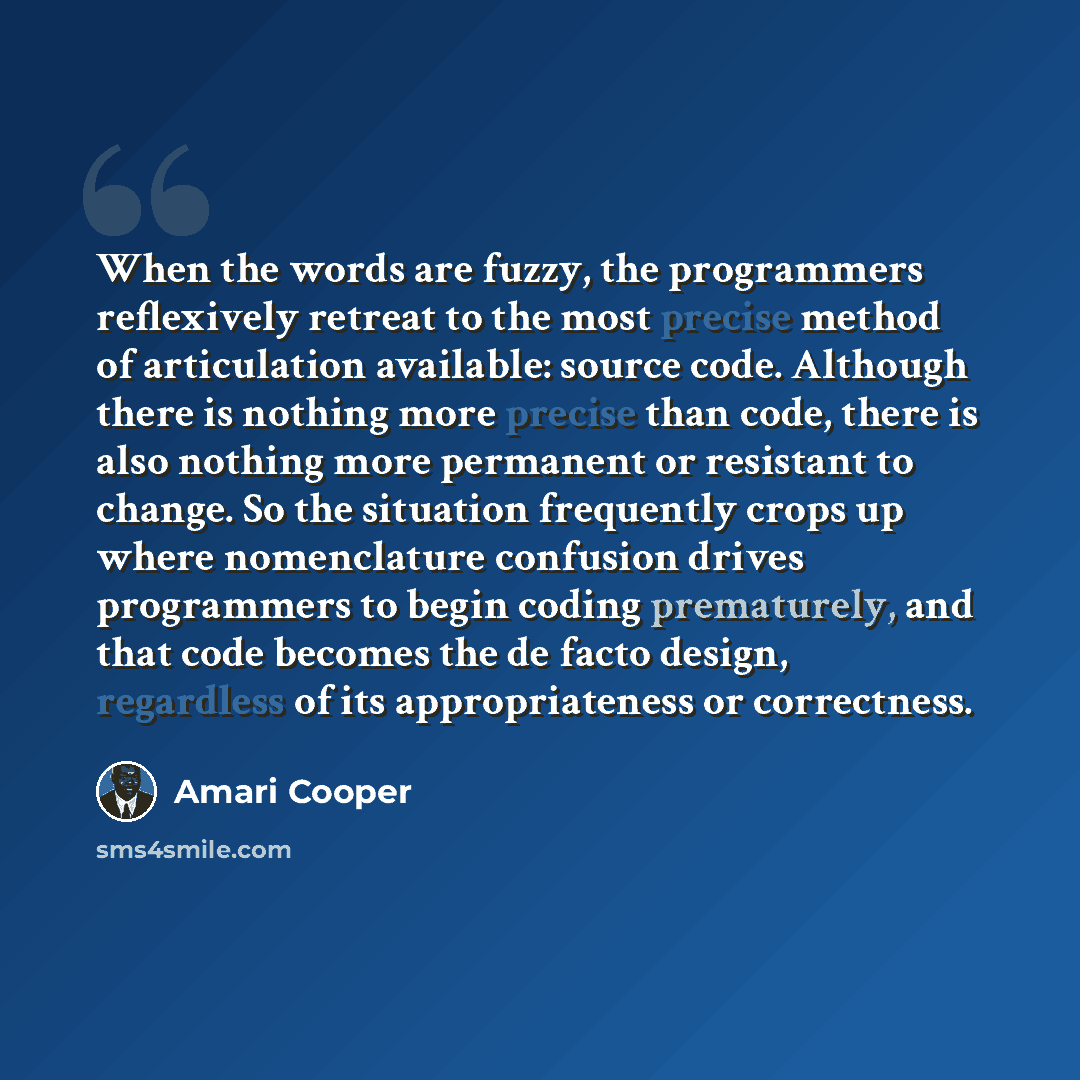 “When the words are fuzzy, the programmers reflexively retreat to the most precise method of articulation available: source code. Although there is nothing more precise than code, there is also nothing more permanent or resistant to change. So the situation frequently crops up where nomenclature…” quote by Amari Cooper