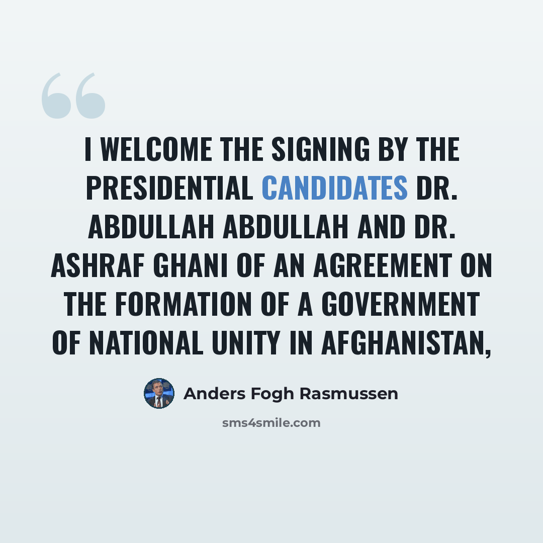 “I welcome the signing by the presidential candidates Dr. Abdullah Abdullah and Dr. Ashraf Ghani of an agreement on the formation of a government of national unity in Afghanistan,” quote by Anders Fogh Rasmussen