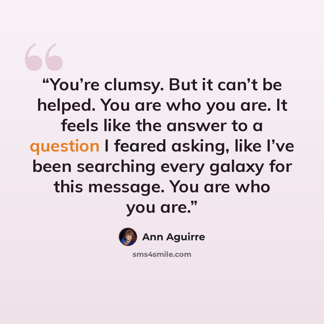 “You’re clumsy. But it can’t be helped. You are who you are. It feels like the answer to a question I feared asking, like I’ve been searching every galaxy for this message. You are who you are.” quote by Ann Aguirre